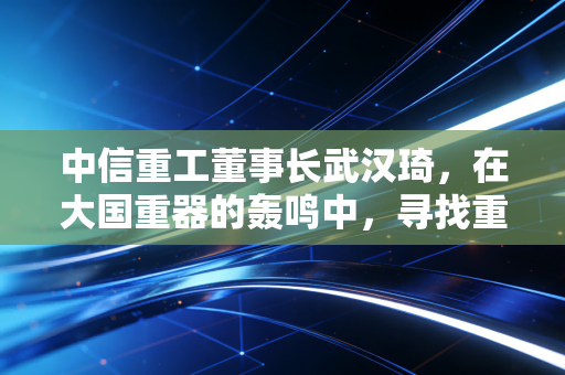 中信重工董事长武汉琦，在大国重器的轰鸣中，寻找重工业的温情与新生