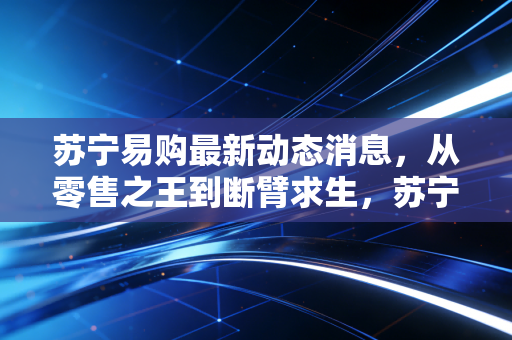苏宁易购最新动态消息，从零售之王到断臂求生，苏宁还能重回牌桌吗？