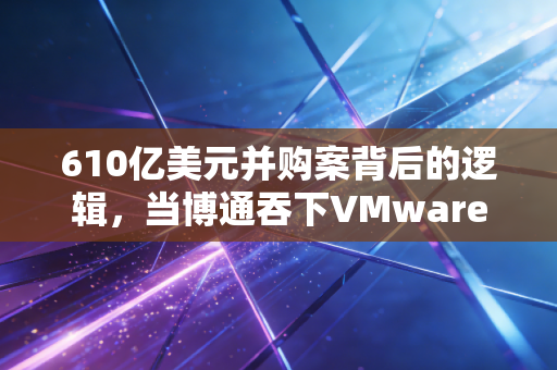 610亿美元并购案背后的逻辑，当博通吞下VMware，是科技行业的内卷终局还是新起点？