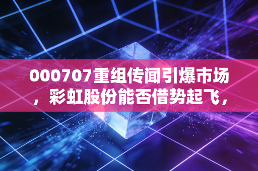 000707重组传闻引爆市场,彩虹股份能否借势起飞,还是又一轮韭菜收割?