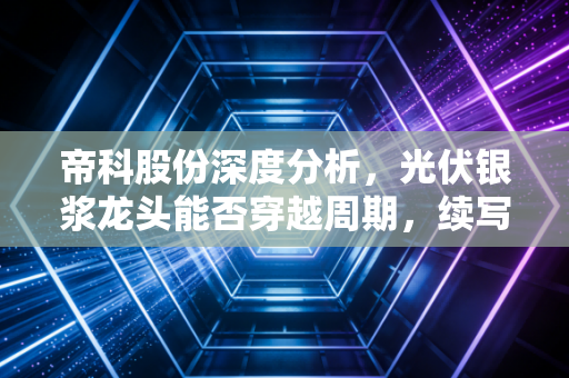 帝科股份深度分析，光伏银浆龙头能否穿越周期，续写银色传奇？