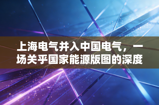 上海电气并入中国电气，一场关乎国家能源版图的深度重塑与未来展望