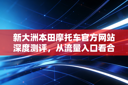新大洲本田摩托车官方网站深度测评，从流量入口看合资巨头的长红逻辑