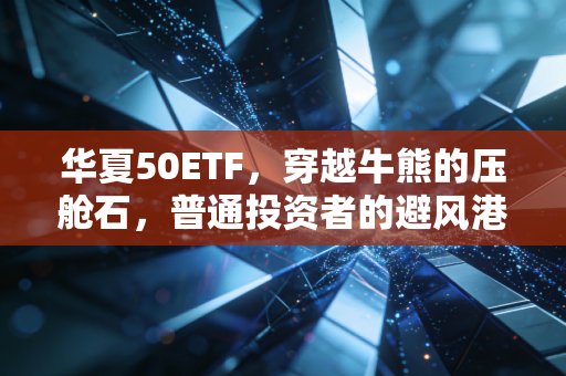 华夏50ETF，穿越牛熊的压舱石，普通投资者的避风港与长跑利器