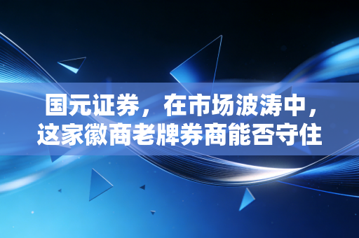 国元证券,在市场波涛中,这家徽商老牌券商能否守住初心并突围?