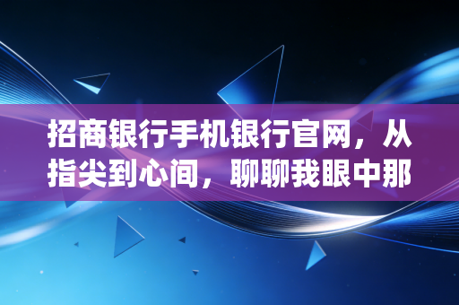 招商银行手机银行官网，从指尖到心间，聊聊我眼中那个懂你的金融App
