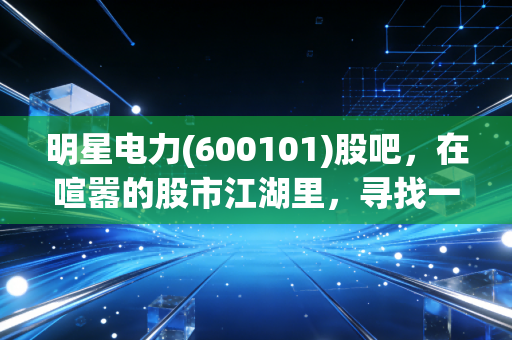 明星电力(600101)股吧，在喧嚣的股市江湖里，寻找一份属于普通人的稳稳幸福