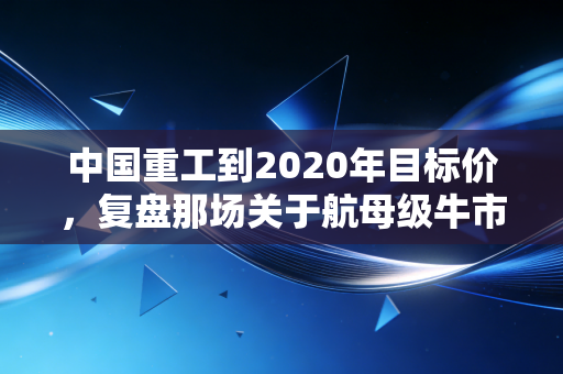 中国重工到2020年目标价，复盘那场关于航母级牛市的预言与现实
