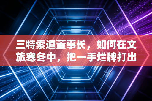 三特索道董事长，如何在文旅寒冬中，把一手烂牌打出王炸？
