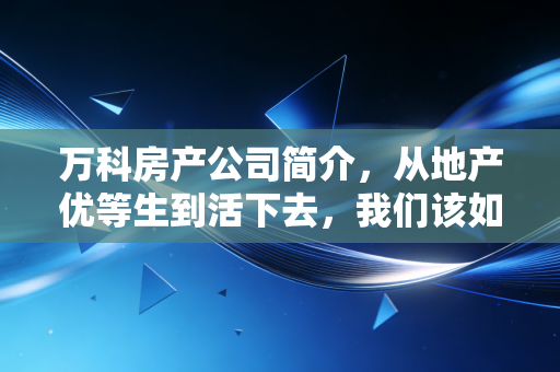 万科房产公司简介，从地产优等生到活下去，我们该如何读懂这家巨头的沉浮？