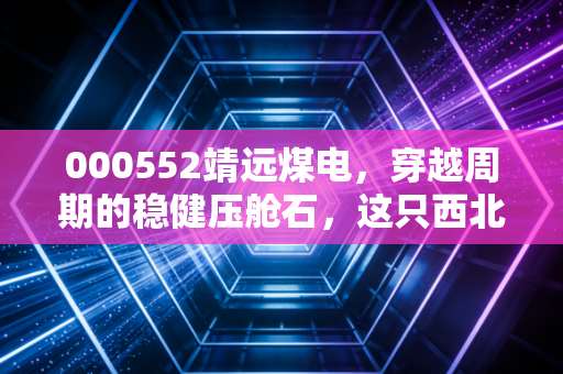 000552靖远煤电，穿越周期的稳健压舱石，这只西北煤海明珠能否点亮你的财富账户？