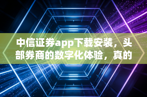 中信证券app下载安装，头部券商的数字化体验，真的适合你吗？