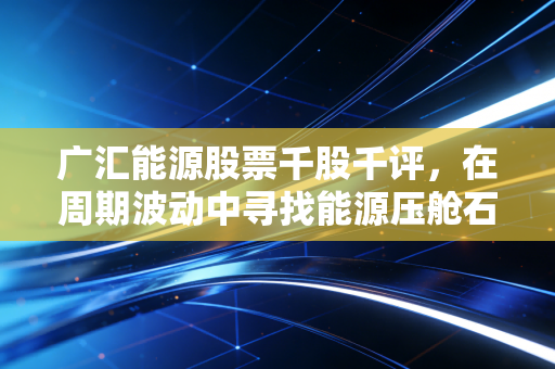 广汇能源股票千股千评,在周期波动中寻找能源压舱石的真实价值