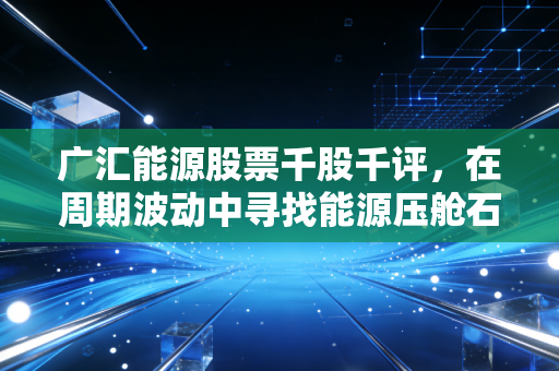 广汇能源股票千股千评,在周期波动中寻找能源压舱石的真实价值