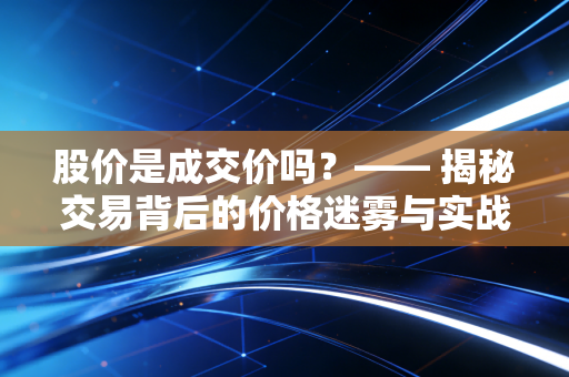 股价是成交价吗？—— 揭秘交易背后的价格迷雾与实战智慧