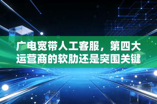 广电宽带人工客服，第四大运营商的软肋还是突围关键？