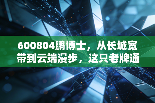 600804鹏博士，从长城宽带到云端漫步，这只老牌通信股的救赎之路值得下注吗？