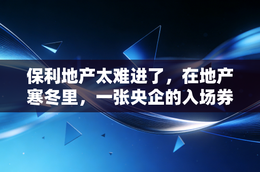保利地产太难进了，在地产寒冬里，一张央企的入场券到底有多烫手？