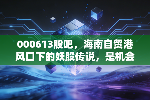 000613股吧，海南自贸港风口下的妖股传说，是机会还是陷阱？