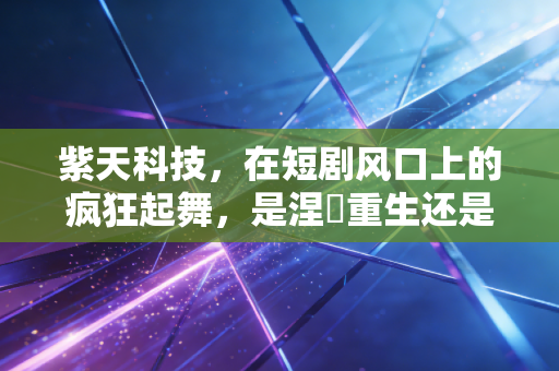 紫天科技，在短剧风口上的疯狂起舞，是涅槃重生还是一场危险的资本游戏？