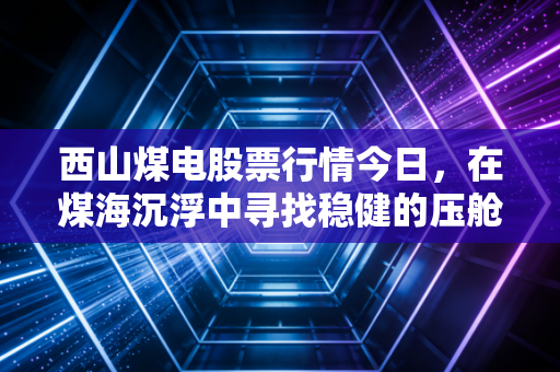 西山煤电股票行情今日，在煤海沉浮中寻找稳健的压舱石，这只老牌煤企还能打吗？