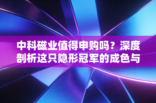 中科磁业值得申购吗?深度剖析这只隐形冠军的成色与打新策略