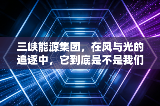 三峡能源集团，在风与光的追逐中，它到底是不是我们要找的长坡厚雪？