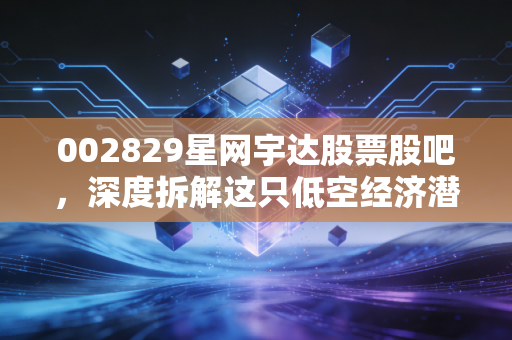 002829星网宇达股票股吧，深度拆解这只低空经济潜力股，是机会还是深坑？