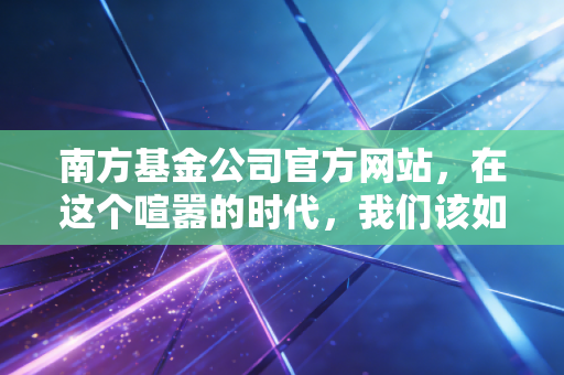 南方基金公司官方网站，在这个喧嚣的时代，我们该如何通过专业平台寻找投资的静气？