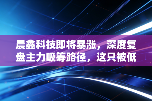 晨鑫科技即将暴涨,深度复盘主力吸筹路径,这只被低估的黑马即将迎来主升浪