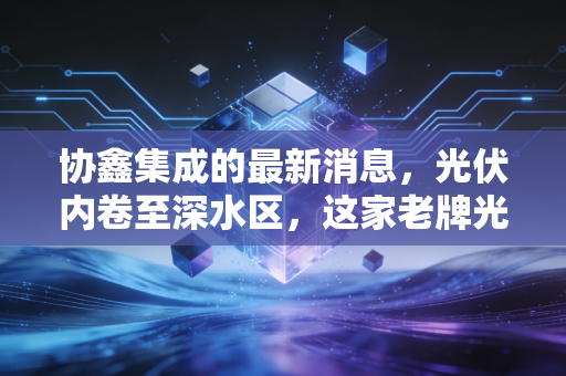 协鑫集成的最新消息，光伏内卷至深水区，这家老牌光伏巨头的翻身仗还打得赢吗？