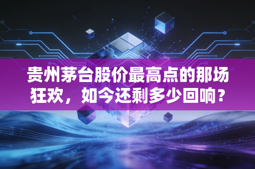 贵州茅台股价最高点的那场狂欢，如今还剩多少回响？——深度复盘股王的巅峰与落寞