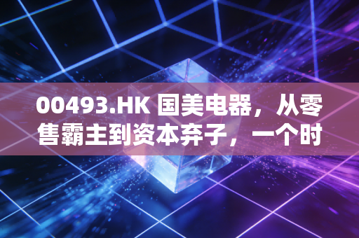 00493.HK 国美电器,从零售霸主到资本弃子,一个时代的落幕与反思