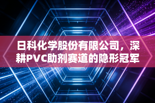 日科化学股份有限公司,深耕PVC助剂赛道的隐形冠军,如何在化工周期的惊涛骇浪中稳健前行?