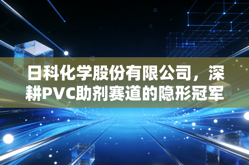 日科化学股份有限公司,深耕PVC助剂赛道的隐形冠军,如何在化工周期的惊涛骇浪中稳健前行?