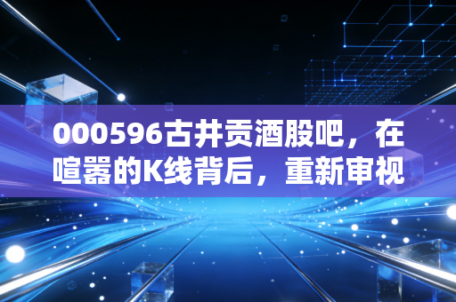 000596古井贡酒股吧，在喧嚣的K线背后，重新审视老八大名酒的成色与底气