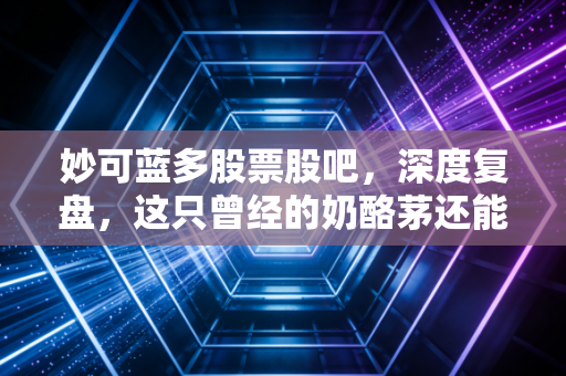 妙可蓝多股票股吧，深度复盘，这只曾经的奶酪茅还能回得去吗？
