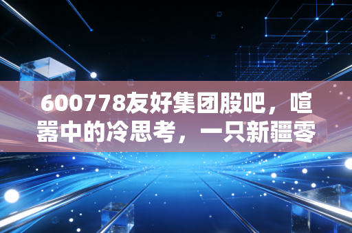 600778友好集团股吧，喧嚣中的冷思考，一只新疆零售老兵的沉浮录