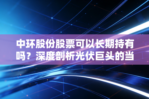 中环股份股票可以长期持有吗？深度剖析光伏巨头的当下困局与未来十年