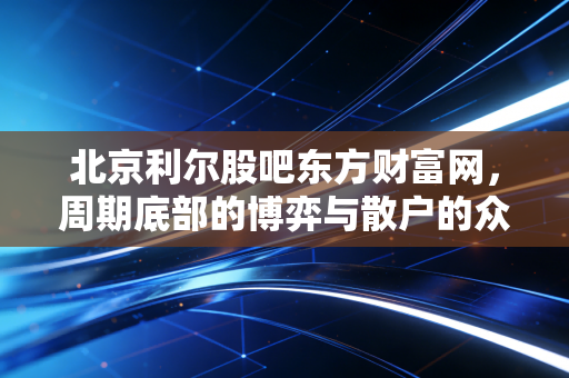 北京利尔股吧东方财富网，周期底部的博弈与散户的众生相