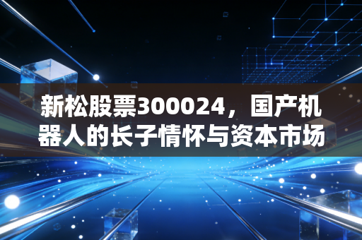 新松股票300024，国产机器人的长子情怀与资本市场的爱恨纠葛