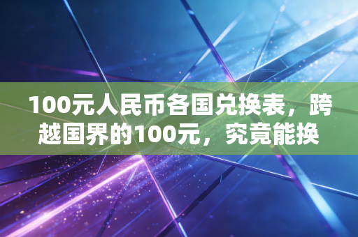 100元人民币各国兑换表，跨越国界的100元，究竟能换来什么样的生活体验？