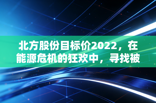 北方股份目标价2022，在能源危机的狂欢中，寻找被低估的硬核资产
