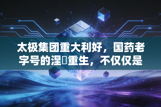 太极集团重大利好，国药老字号的涅槃重生，不仅仅是业绩翻红那么简单
