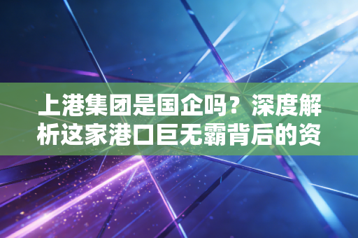 上港集团是国企吗？深度解析这家港口巨无霸背后的资本逻辑与投资价值