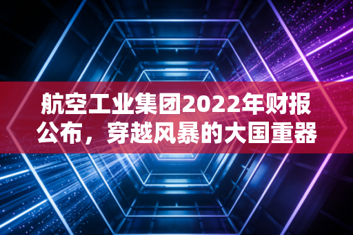 航空工业集团2022年财报公布，穿越风暴的大国重器，数字背后的韧性突围