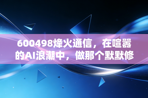 600498烽火通信，在喧嚣的AI浪潮中，做那个默默修路的隐形冠军