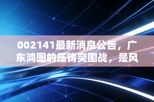 002141最新消息公告,广东鸿图的压铸突围战,是风口上的猪还是硬核科技?