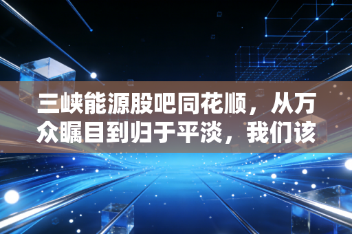 三峡能源股吧同花顺,从万众瞩目到归于平淡,我们该如何读懂这只绿电巨头的心跳?