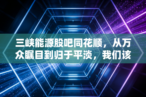 三峡能源股吧同花顺，从万众瞩目到归于平淡，我们该如何读懂这只绿电巨头的心跳？